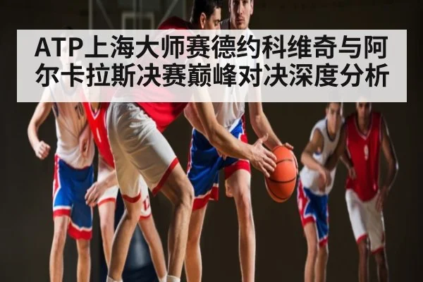ATP上海大师赛德约科维奇与阿尔卡拉斯决赛巅峰对决深度分析