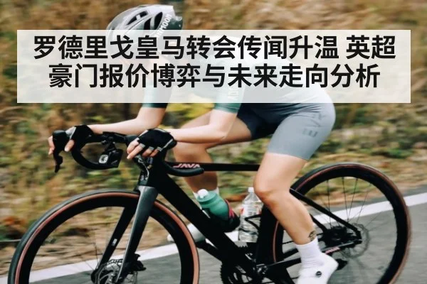 罗德里戈皇马转会传闻升温 英超豪门报价博弈与未来走向分析