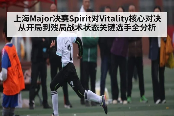 上海Major决赛Spirit对Vitality核心对决从开局到残局战术状态关键选手全分析