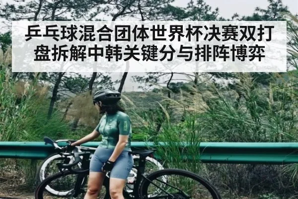 乒乓球混合团体世界杯决赛双打盘拆解中韩关键分与排阵博弈